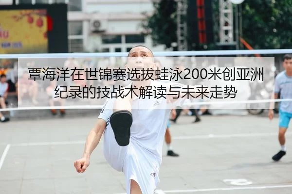 覃海洋在世锦赛选拔蛙泳200米创亚洲纪录的技战术解读与未来走势